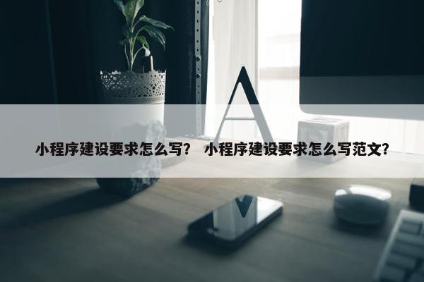 小程序建设要求怎么写？ 小程序建设要求怎么写范文？