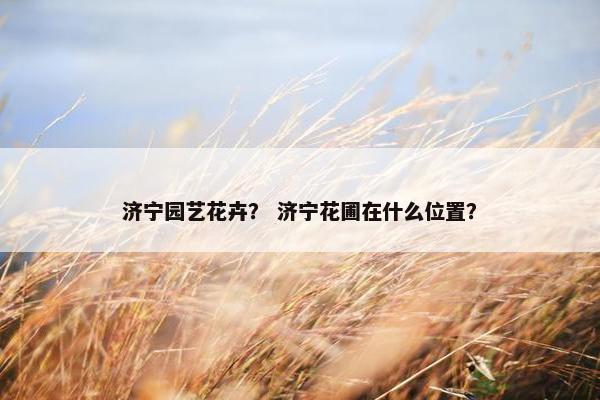 济宁园艺花卉？ 济宁花圃在什么位置？