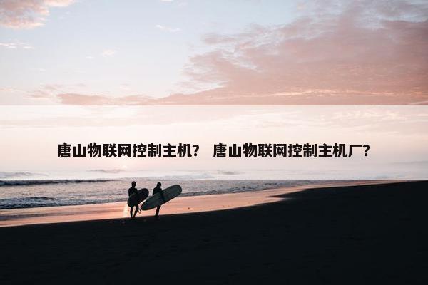唐山物联网控制主机？ 唐山物联网控制主机厂？