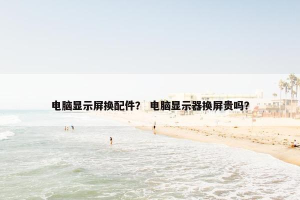 电脑显示屏换配件？ 电脑显示器换屏贵吗？