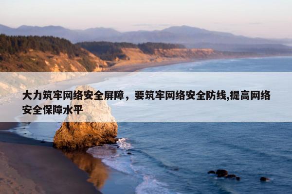 大力筑牢网络安全屏障，要筑牢网络安全防线,提高网络安全保障水平