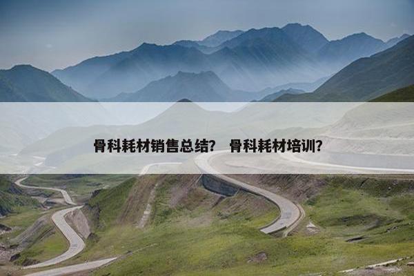 骨科耗材销售总结？ 骨科耗材培训？