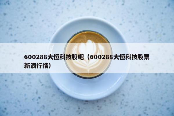 600288大恒科技股吧（600288大恒科技股票新浪行情）