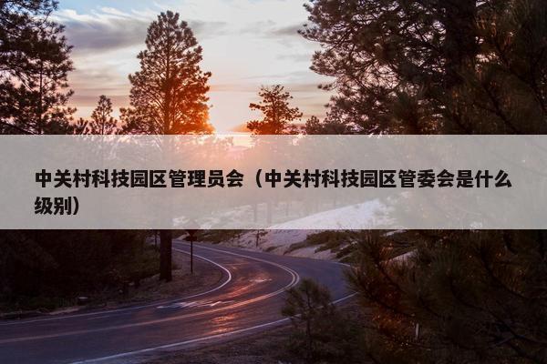 中关村科技园区管理员会（中关村科技园区管委会是什么级别）
