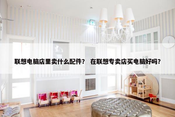联想电脑店里卖什么配件？ 在联想专卖店买电脑好吗？