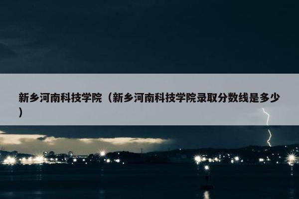 新乡河南科技学院（新乡河南科技学院录取分数线是多少）