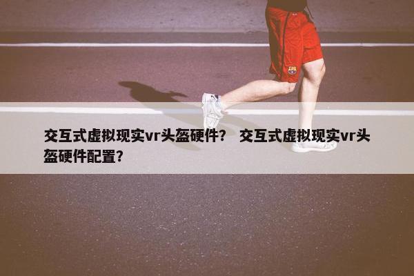 交互式虚拟现实vr头盔硬件？ 交互式虚拟现实vr头盔硬件配置？