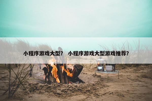 小程序游戏大型？ 小程序游戏大型游戏推荐？