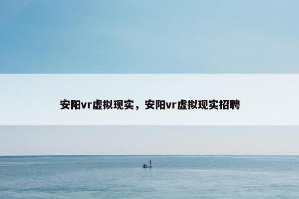 安阳vr虚拟现实，安阳vr虚拟现实招聘