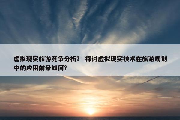 虚拟现实旅游竞争分析？ 探讨虚拟现实技术在旅游规划中的应用前景如何？