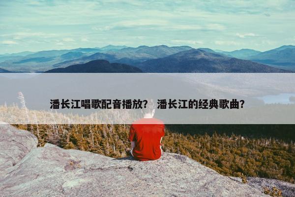 潘长江唱歌配音播放？ 潘长江的经典歌曲？