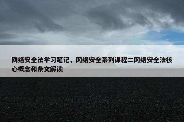 网络安全法学习笔记，网络安全系列课程二网络安全法核心概念和条文解读