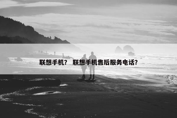联想手机？ 联想手机售后服务电话？