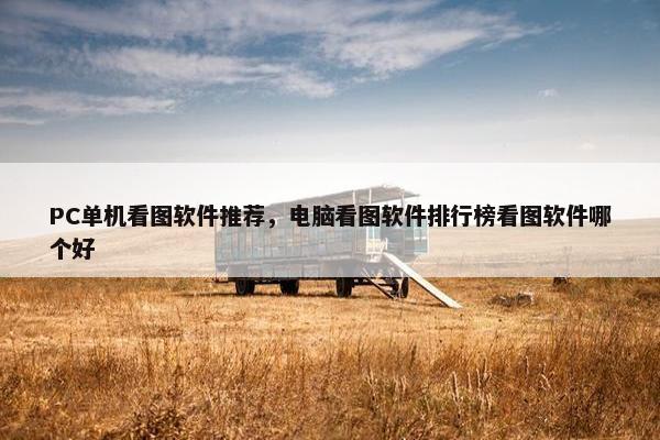 PC单机看图软件推荐，电脑看图软件排行榜看图软件哪个好