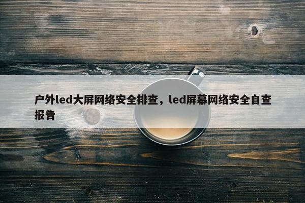 户外led大屏网络安全排查，led屏幕网络安全自查报告
