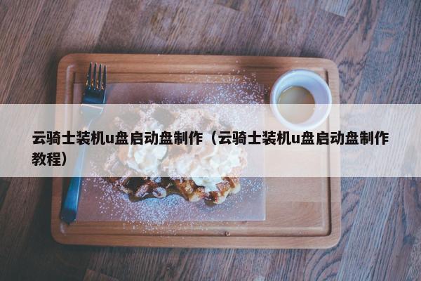 云骑士装机u盘启动盘制作（云骑士装机u盘启动盘制作教程）