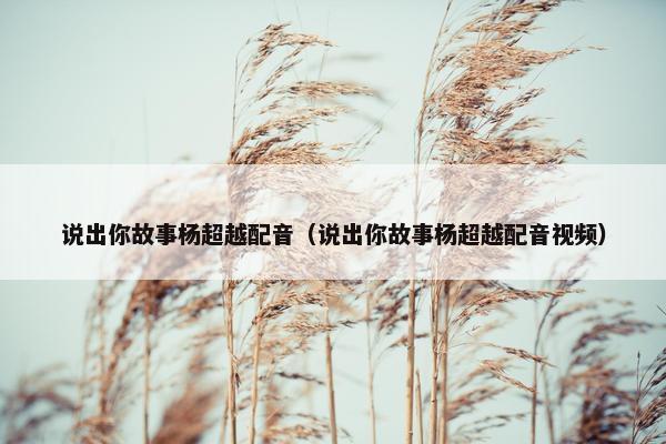 说出你故事杨超越配音（说出你故事杨超越配音视频）