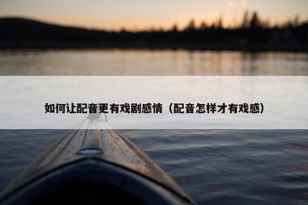 如何让配音更有戏剧感情（配音怎样才有戏感）