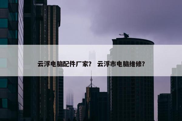 云浮电脑配件厂家？ 云浮市电脑维修？