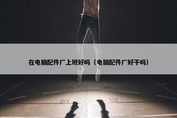 在电脑配件厂上班好吗（电脑配件厂好干吗）