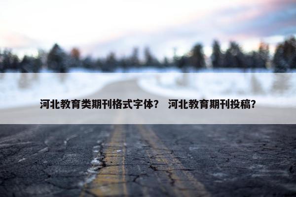 河北教育类期刊格式字体？ 河北教育期刊投稿？