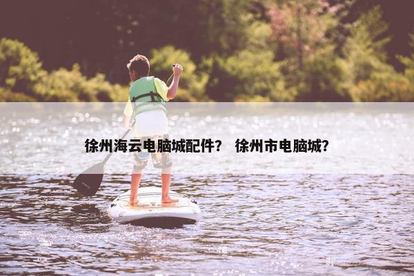 徐州海云电脑城配件？ 徐州市电脑城？