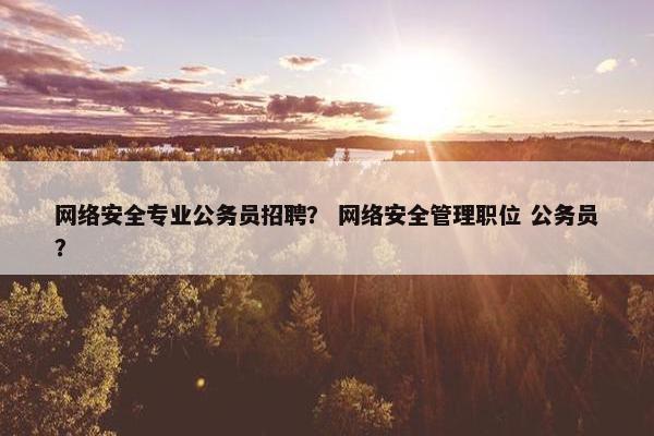 网络安全专业公务员招聘？ 网络安全管理职位 公务员？