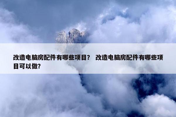 改造电脑房配件有哪些项目？ 改造电脑房配件有哪些项目可以做？
