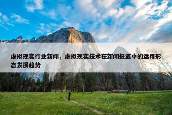 虚拟现实行业新闻，虚拟现实技术在新闻报道中的运用形态发展趋势
