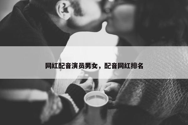 网红配音演员男女，配音网红排名