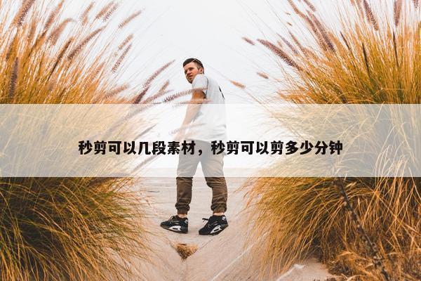 秒剪可以几段素材，秒剪可以剪多少分钟