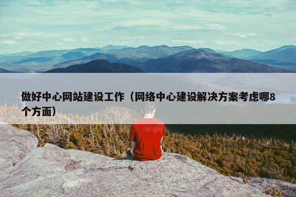 做好中心网站建设工作（网络中心建设解决方案考虑哪8个方面）