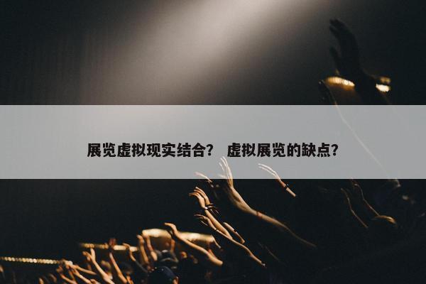 展览虚拟现实结合？ 虚拟展览的缺点？