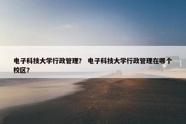 电子科技大学行政管理？ 电子科技大学行政管理在哪个校区？