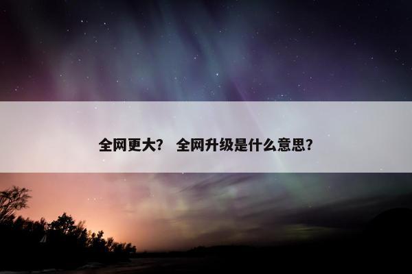 全网更大？ 全网升级是什么意思？