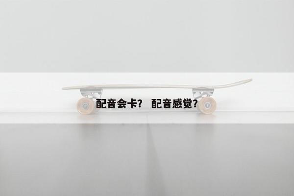 配音会卡? 配音感觉? 配音会卡? 配音感觉?