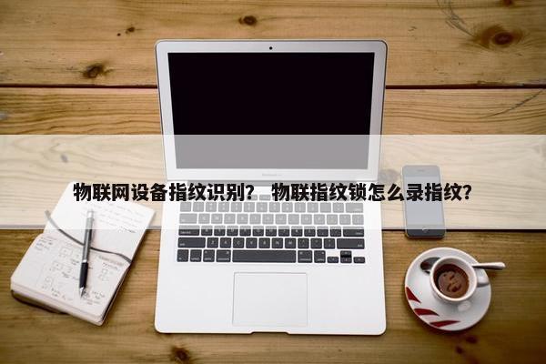 物联网设备指纹识别？ 物联指纹锁怎么录指纹？