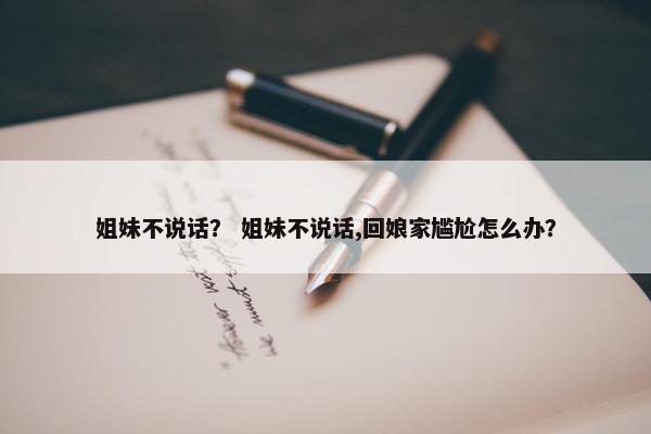 姐妹不说话？ 姐妹不说话,回娘家尴尬怎么办？