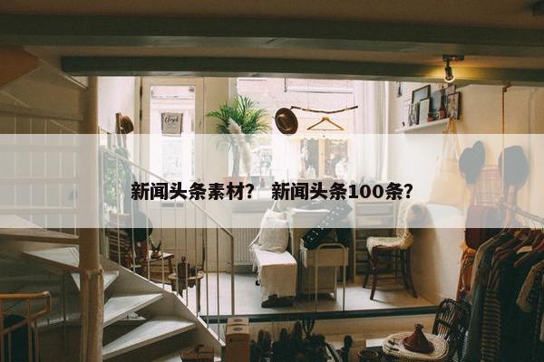 新闻头条素材？ 新闻头条100条？