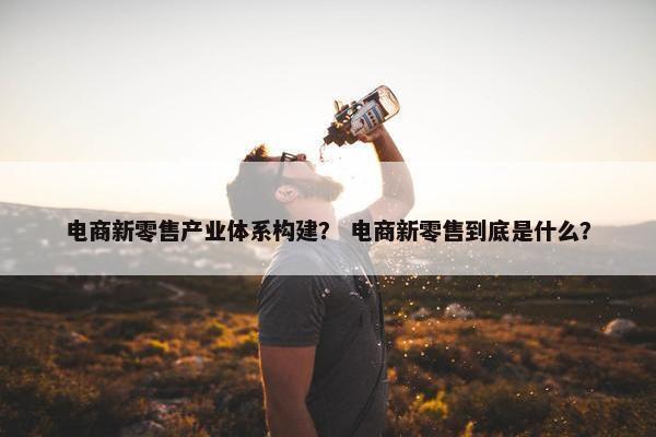 电商新零售产业体系构建？ 电商新零售到底是什么？