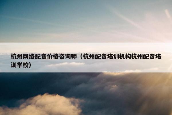 杭州网络配音价格咨询师（杭州配音培训机构杭州配音培训学校）