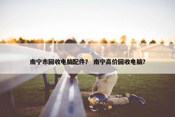 南宁市回收电脑配件？ 南宁高价回收电脑？