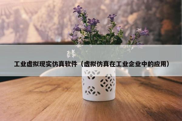 工业虚拟现实仿真软件（虚拟仿真在工业企业中的应用）