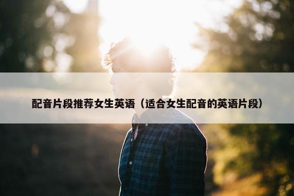 配音片段推荐女生英语（适合女生配音的英语片段）