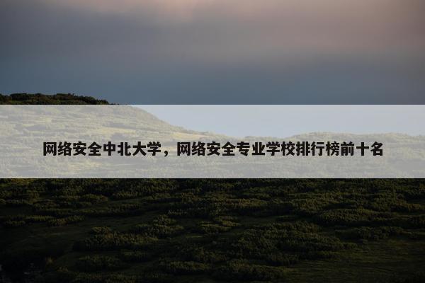 网络安全中北大学，网络安全专业学校排行榜前十名