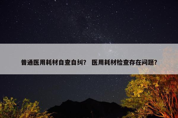 普通医用耗材自查自纠？ 医用耗材检查存在问题？