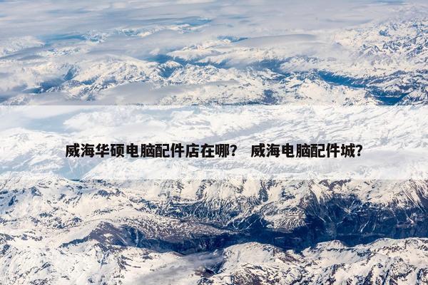 威海华硕电脑配件店在哪? 威海电脑配件城? 威海华硕电脑配件店在哪? 威海电脑配件城?