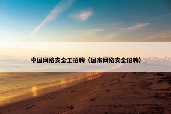中国网络安全工招聘（国家网络安全招聘）