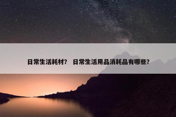 日常生活耗材? 日常生活用品消耗品有哪些? 日常生活耗材? 日常生活用品消耗品有哪些?