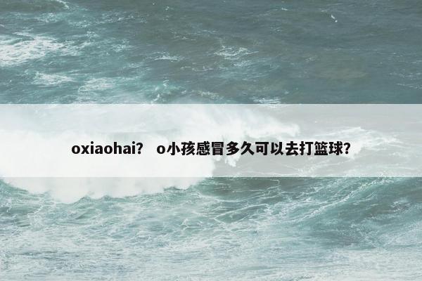 oxiaohai？ o小孩感冒多久可以去打篮球？